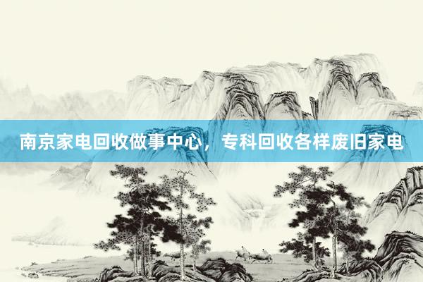 南京家电回收做事中心，专科回收各样废旧家电