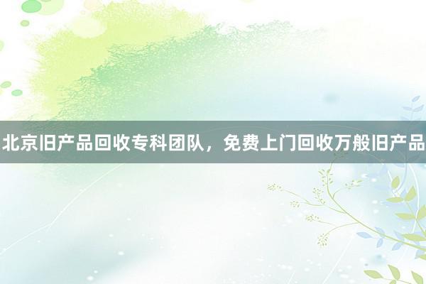 北京旧产品回收专科团队，免费上门回收万般旧产品