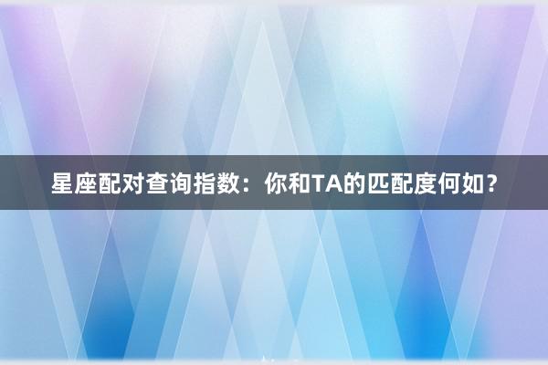 星座配对查询指数：你和TA的匹配度何如？