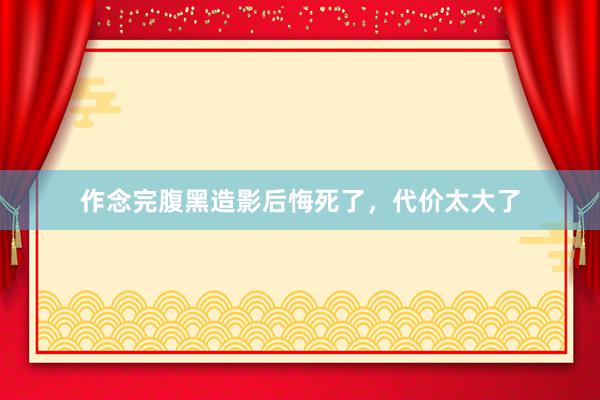 作念完腹黑造影后悔死了，代价太大了